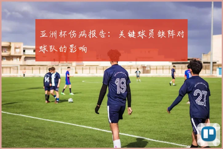 亚洲杯伤病报告：关键球员缺阵对球队的影响