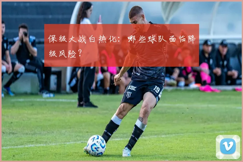 保级大战白热化：哪些球队面临降级风险？