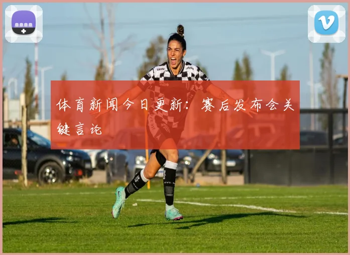 体育新闻今日更新：赛后发布会关键言论