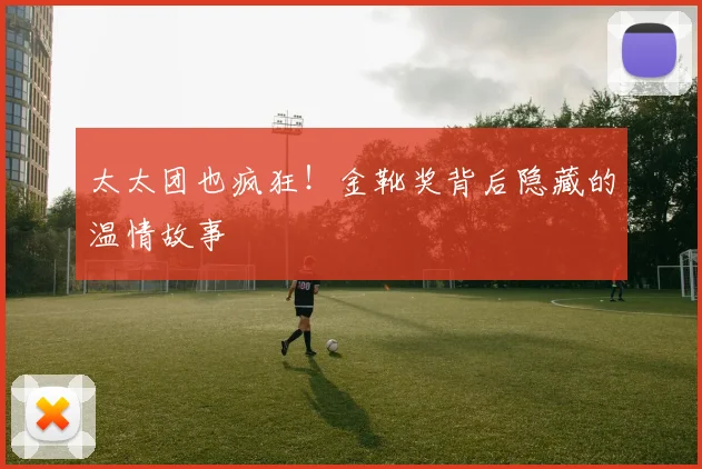 太太团也疯狂！金靴奖背后隐藏的温情故事