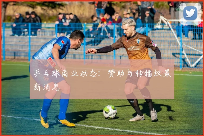 乒乓球商业动态：赞助与转播权最新消息