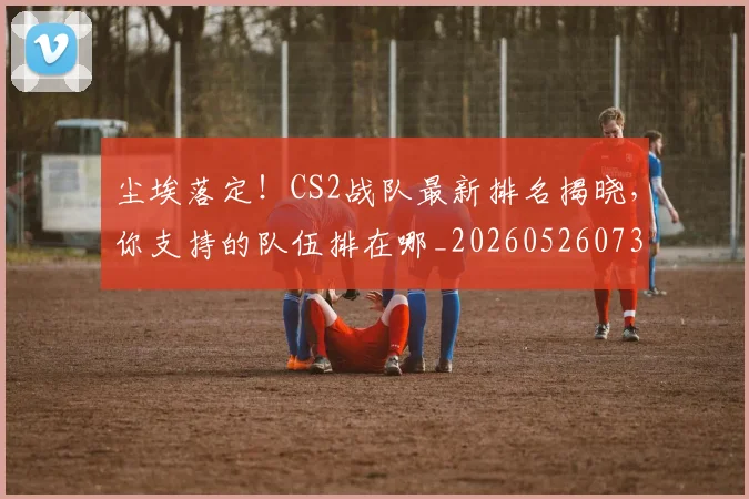 尘埃落定！CS2战队最新排名揭晓，你支持的队伍排在哪_20260526073727