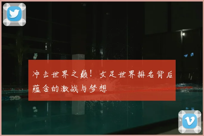 冲击世界之巅！女足世界排名背后蕴含的激战与梦想