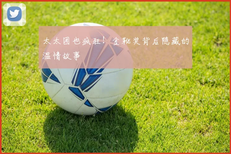太太团也疯狂！金靴奖背后隐藏的温情故事