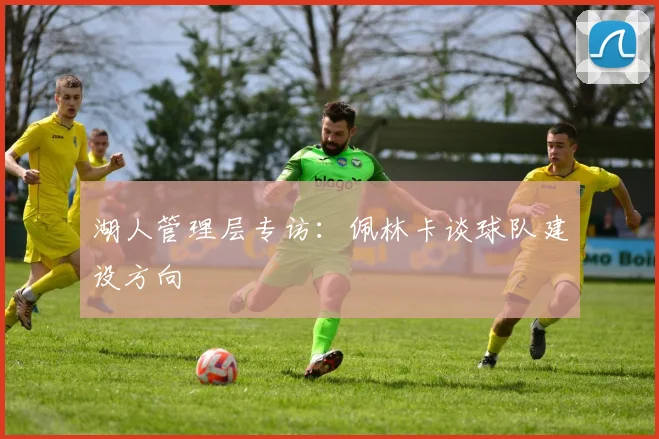 湖人管理层专访：佩林卡谈球队建设方向
