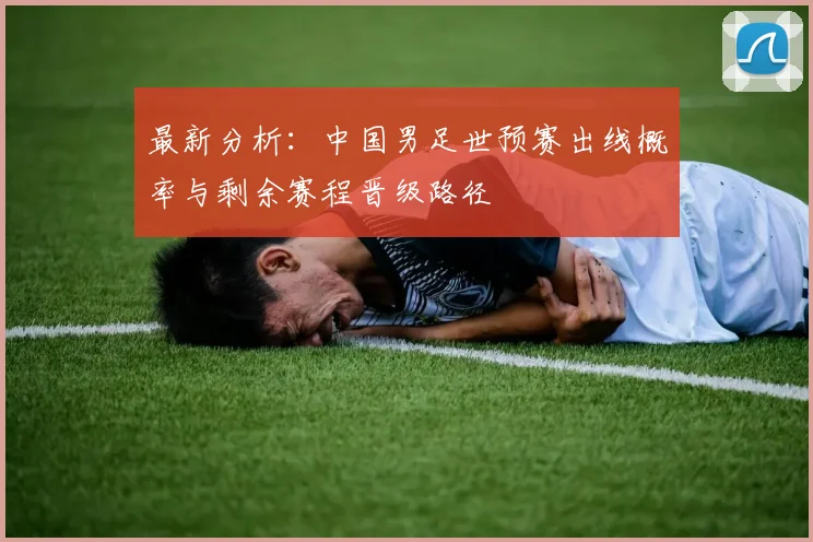 最新分析：中国男足世预赛出线概率与剩余赛程晋级路径