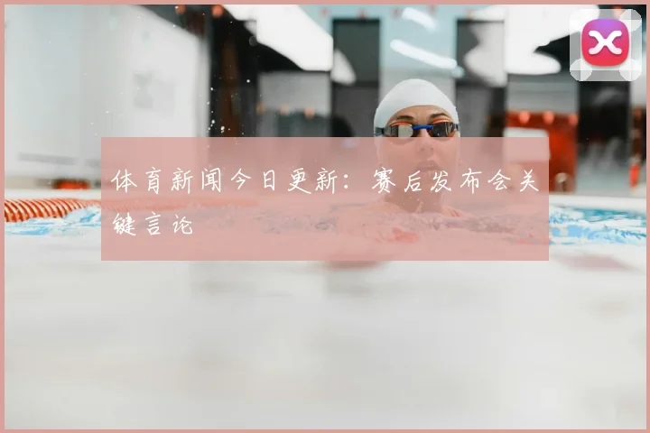 体育新闻今日更新：赛后发布会关键言论
